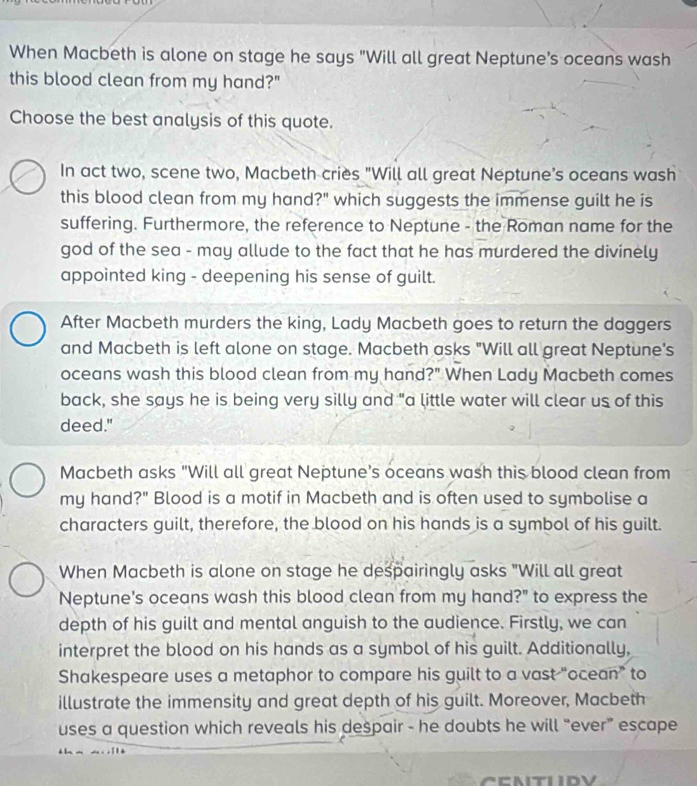 When Macbeth is alone on stage he says "Will all great Neptune’s oceans wash 
this blood clean from my hand?" 
Choose the best analysis of this quote. 
In act two, scene two, Macbeth criès "Will all great Neptune’s oceans wash 
this blood clean from my hand?" which suggests the immense guilt he is 
suffering. Furthermore, the reference to Neptune - the Roman name for the 
god of the sea - may allude to the fact that he has murdered the divinely 
appointed king - deepening his sense of guilt. 
After Macbeth murders the king, Lady Macbeth goes to return the daggers 
and Macbeth is left alone on stage. Macbeth asks "Will all great Neptune's 
oceans wash this blood clean from my hand?" When Lady Macbeth comes 
back, she says he is being very silly and "a little water will clear us of this 
deed." 
Macbeth asks "Will all great Neptune's oceans wash this blood clean from 
my hand?" Blood is a motif in Macbeth and is often used to symbolise a 
characters guilt, therefore, the blood on his hands is a symbol of his guilt. 
When Macbeth is alone on stage he despairingly asks "Will all great 
Neptune's oceans wash this blood clean from my hand?" to express the 
depth of his guilt and mental anguish to the audience. Firstly, we can 
interpret the blood on his hands as a symbol of his guilt. Additionally, 
Shakespeare uses a metaphor to compare his guilt to a vast “ocean” to 
illustrate the immensity and great depth of his guilt. Moreover, Macbeth 
uses a question which reveals his despair - he doubts he will “ever” escape 
CENTUIDV