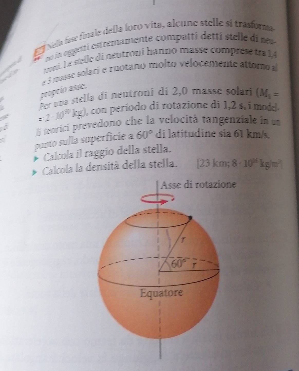 Nella fase finale della loro vita, alcune stelle si trasforma
no in oggetti estremamente compatti detti stelle di  
w d e troni. Le stelle di neutroni hanno masse comprese tra 14
e 3 masse solari e ruotano molto velocemente attoroal
proprio asse.
Per una stella di neutroni di 2,0 masse solari (M_3=.
a
=2· 10^(30)kg) ), con periodo di rotazione di 1,2 s, i model.
lj teorici prevedono che la velocità tangenziale in un
punto sulla superficie a 60° di latitudine sia 61 km/s.
Calcola il raggio della stella.
Calcola la densità della stella. [23km; 8· 10^(16)kg/m^3)
e