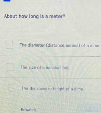 About how long is a meter?
The diameter (distance across) of a dime
The size of a baseball bat
The thickness or height of a dime.
Rewatch