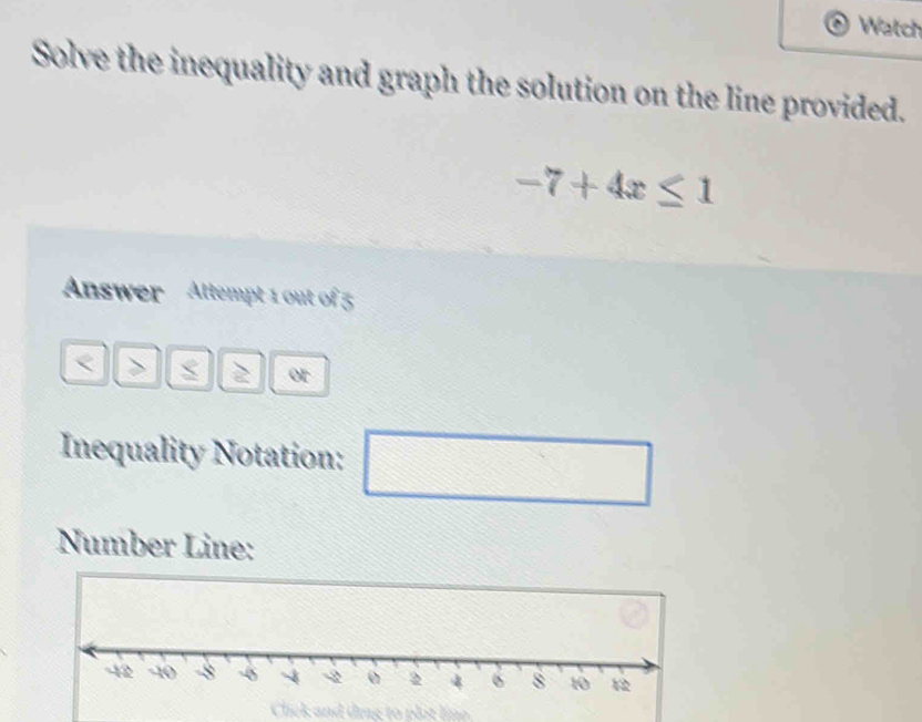 Watch 
Solve the inequality and graph the solution on the line provided.
-7+4x≤ 1
Answer Attempt 1 out of 5 
< > 2 or 
Inequality Notation: □ 
Number Line: 
Click and ding to plot