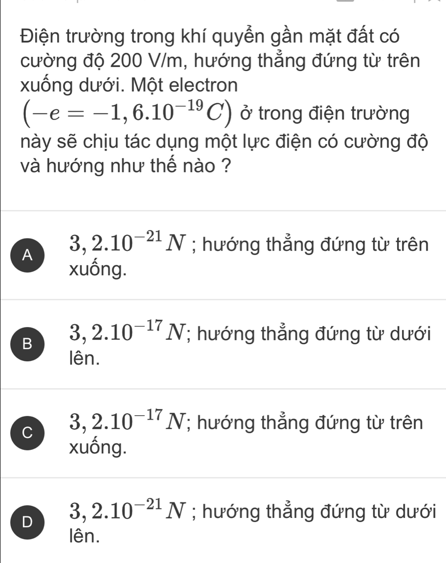 Điện trường trong khí quyễn gần mặt đất có
cường độ 200 V/m, hướng thẳng đứng từ trên
xuống dưới. Một electron
(-e=-1,6.10^(-19)C) ở trong điện trường
này sẽ chịu tác dụng một lực điện có cường độ
và hướng như thế nào ?
A 3,2.10^(-21)N; hướng thẳng đứng từ trên
xuống.
B 3,2.10^(-17)N; hướng thẳng đứng từ dưới
lên.
C 3,2.10^(-17)N; hướng thẳng đứng từ trên
xuống.
D 3,2.10^(-21)N; hướng thẳng đứng từ dưới
lên.