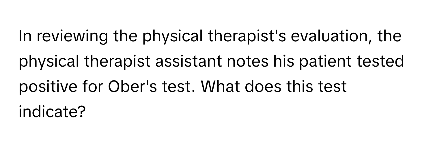 In reviewing the physical therapist's evaluation, the physical therapist assistant notes his patient tested positive for Ober's test. What does this test indicate?