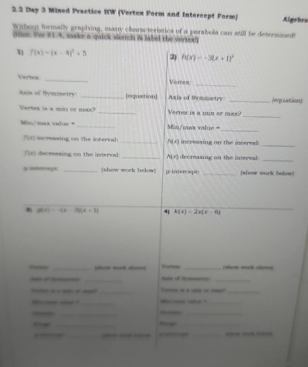 2.2 Day 3 Mixed Practice HW (Vertex Form and Intercept Form) Algebra 
Without formally graphing, many characteristics of a parabola can still be determined! 
(Hunt: For #1-4, make a quick sketch & label the vertex!) 
1) f(x)=(x-4)^2+5 2) h(x)=-3(x+1)^2
_ 
Vertex _Vertex: 
Axis of Symmetry: _[equation] Axis of Symmetry: _(equation) 
_ 
Vertex is a min or max? _Vertex is a min or max?
Min /max value = _  Min/max value = 
_ 
_
f(x) increasing on the interval: _ h(x) incressing on the interva 
_
f(x) decreasing on the interval: _ h(x) decreasing on the interval
y intercept. _(show work below) y-intercept: _(alow wurk below) 
3) g(x)=-(x-3)(x+1) 4) k(x)=2x(x-6)
Vores _(show work abse] Vertex _(show work alsong 
A of Reemntry _Saie of Symmetry_ 
_Vertee is a min or mas?_ 
_=in/mua vabie _ 
_ 
_ 
_ 
_ 
— _