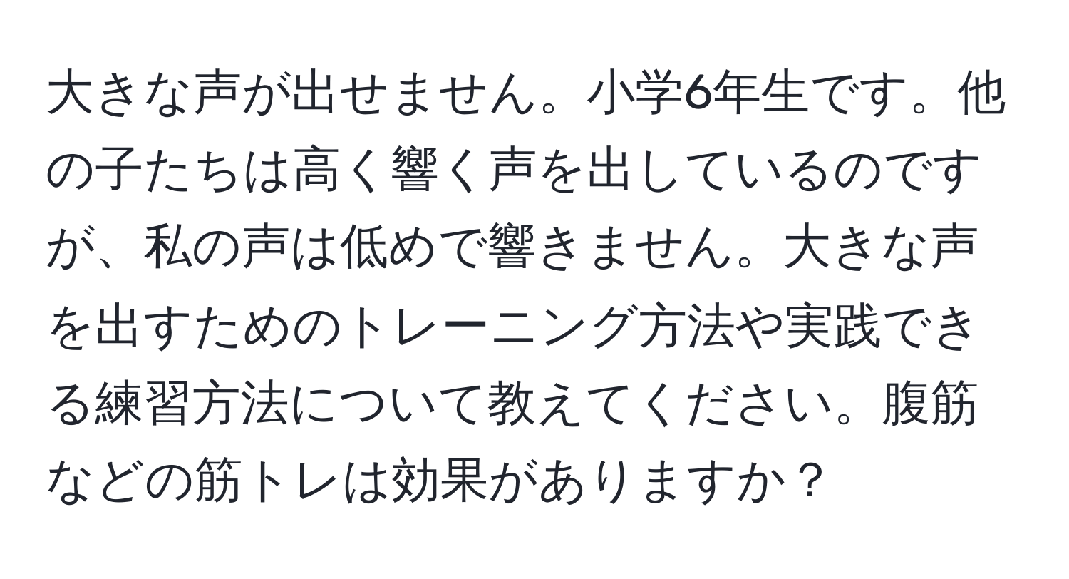 大きな声が出せません。小学6年生です。他の子たちは高く響く声を出しているのですが、私の声は低めで響きません。大きな声を出すためのトレーニング方法や実践できる練習方法について教えてください。腹筋などの筋トレは効果がありますか？