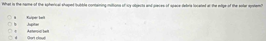 What is the name of the spherical shaped bubble containing millions of icy objects and pieces of space debris located at the edge of the solar system?
Kuiper belt
b Jupiter
c Asteroid belt
dà Oort cloud