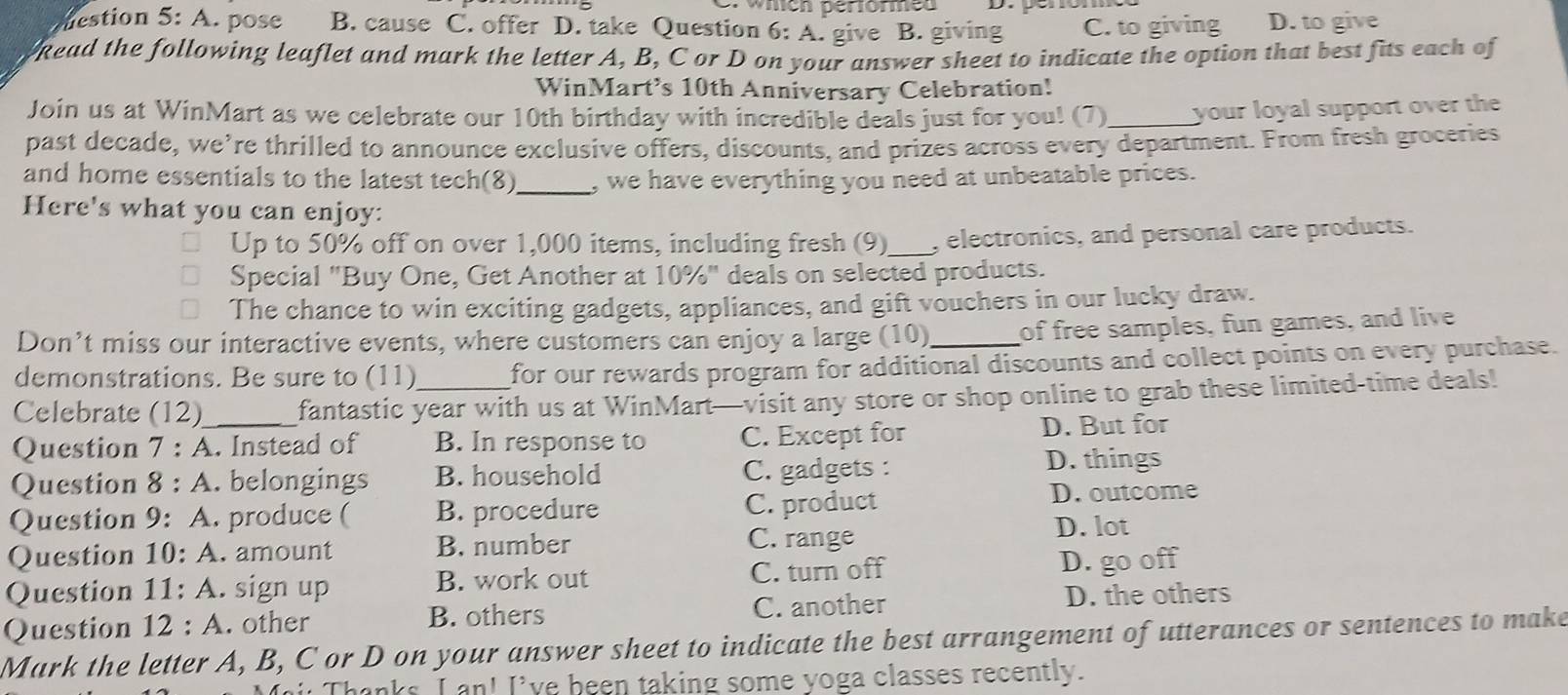 which performed
estion 5: A. pose B. cause C. offer D. take Question 6: A. give B. giving C. to giving D. to give
kead the following leaflet and mark the letter A, B, C or D on your answer sheet to indicate the option that best fits each of
WinMart’s 10th Anniversary Celebration!
Join us at WinMart as we celebrate our 10th birthday with incredible deals just for you! (7) _your loyal support over the
past decade, we’re thrilled to announce exclusive offers, discounts, and prizes across every department. From fresh groceries
_
and home essentials to the latest tech(8) , we have everything you need at unbeatable prices.
Here's what you can enjoy:
Up to 50% off on over 1,000 items, including fresh (9)_ , electronics, and personal care products.
Special "Buy One, Get Another at 10%" deals on selected products.
The chance to win exciting gadgets, appliances, and gift vouchers in our lucky draw.
Don’t miss our interactive events, where customers can enjoy a large (10)_ of free samples, fun games, and live
demonstrations. Be sure to (11) for our rewards program for additional discounts and collect points on every purchase.
Celebrate (12) fantastic year with us at WinMart—visit any store or shop online to grab these limited-time deals!
Question 7 : A. Instead of B. In response to C. Except for D. But for
Question 8 : A. belongings B. household C. gadgets :
D. things
Question 9: A. produce ( B. procedure C. product D. outcome
C. range
Question 10: A. amount B. number D. lot
Question 11: A. sign up B. work out C. turn off D. go off
Question 12:A . other B. others C. another D. the others
Mark the letter A, B, C or D on your answer sheet to indicate the best arrangement of utterances or sentences to make
i Thanks, I an! I've been taking some yoga classes recently.