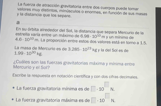 La fuerza de atracción gravitatoria entre dos cuerpos puede tomar 
valores muy distintos, minúsculos o enormes, en función de sus masas 
y la distancia que los separe. 
a 
En su órbita alrededor del Sol, la distancia que separa Mercurio de la 
estrella varía entre un máximo de 6.98· 10^(10)m y un mínimo de
4.6· 10^(10)m. La proporción entre estos dos valores está en torno a 1.5. 
La masa de Mercurio es de 3.285· 10^(23)kg y la del Sol es de
1.99· 10^(30)kg. 
¿Cuáles son las fuerzas gravitatorias máxima y mínima entre 
Mercurio y el Sol? 
Escribe la respuesta en notación científica y con dos cifras decimales. 
La fuerza gravitatoria mínima es de □ · 10^(□)N. 
La fuerza gravitatoria máxima es de □ · 10^(□)N.