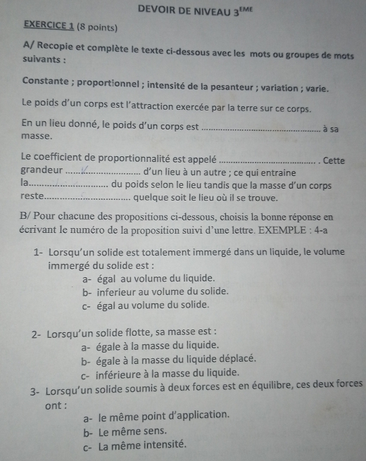 DEVOIR DE NIVEAU 3^(EME)
EXERCICE 1 (8 points)
A/ Recopie et complète le texte ci-dessous avec les mots ou groupes de mots
suivants :
Constante ; proportionnel ; intensité de la pesanteur ; variation ; varie.
Le poids d’un corps est l'attraction exercée par la terre sur ce corps.
En un lieu donné, le poids d’un corps est _à sa
masse.
Le coefficient de proportionnalité est appelé _Cette
grandeur _d'un lieu à un autre ; ce qui entraine
la_ du poids selon le lieu tandis que la masse d’un corps
reste._ quelque soit le lieu où il se trouve.
B/ Pour chacune des propositions ci-dessous, choisis la bonne réponse en
écrivant le numéro de la proposition suivi d’une lettre. EXEMPLE : 4-a
1- Lorsqu’un solide est totalement immergé dans un liquide, le volume
immergé du solide est :
a- égal au volume du liquide.
b- inferieur au volume du solide.
c- égal au volume du solide.
2- Lorsqu’un solide flotte, sa masse est :
a- égale à la masse du liquide.
b- égale à la masse du liquide déplacé.
c- inférieure à la masse du liquide.
3- Lorsqu'un solide soumis à deux forces est en équilibre, ces deux forces
ont :
a- le même point d'application.
b- Le même sens.
c- La même intensité.