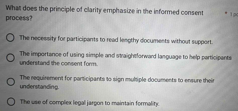 What does the principle of clarity emphasize in the informed consent * 1 pc
process?
The necessity for participants to read lengthy documents without support.
The importance of using simple and straightforward language to help participants
understand the consent form.
The requirement for participants to sign multiple documents to ensure their
understanding.
The use of complex legal jargon to maintain formality.