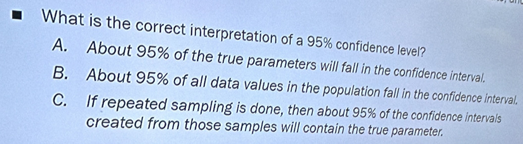 What is the correct interpretation of a 95% confidence level?
A. About 95% of the true parameters will fall in the confidence interval.
B. About 95% of all data values in the population fall in the confidence interval.
C. If repeated sampling is done, then about 95% of the confidence intervals
created from those samples will contain the true parameter.