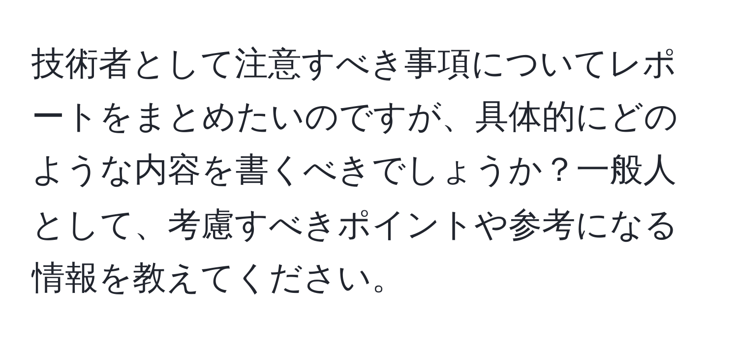 技術者として注意すべき事項についてレポートをまとめたいのですが、具体的にどのような内容を書くべきでしょうか？一般人として、考慮すべきポイントや参考になる情報を教えてください。