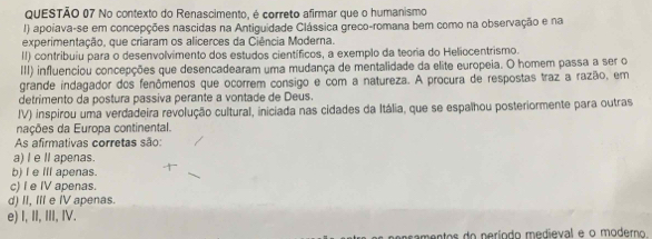 No contexto do Renascimento, é correto afirmar que o humanismo
I) apoiava-se em concepções nascidas na Antiguidade Clássica greco-romana bem como na observação e na
experimentação, que criaram os alicerces da Ciência Moderna.
II) contribuiu para o desenvolvimento dos estudos científicos, a exemplo da teoria do Heliocentrismo.
III) influenciou concepções que desencadearam uma mudança de mentalidade da elite europeia. O homem passa a ser o
grande indagador dos fenômenos que ocorrem consigo e com a natureza. A procura de respostas traz a razão, em
detrimento da postura passiva perante a vontade de Deus.
IV) inspirou uma verdadeira revolução cultural, iniciada nas cidades da Itália, que se espalhou posteriormente para outras
nações da Europa continental.
As afirmativas corretas são:
a) I e I apenas.
b) I e IIl apenas.
c) I e IV apenas.
d) II, III e IV apenas.
e) I, II, III, IV.
namentos do neríodo medieval e o moderno