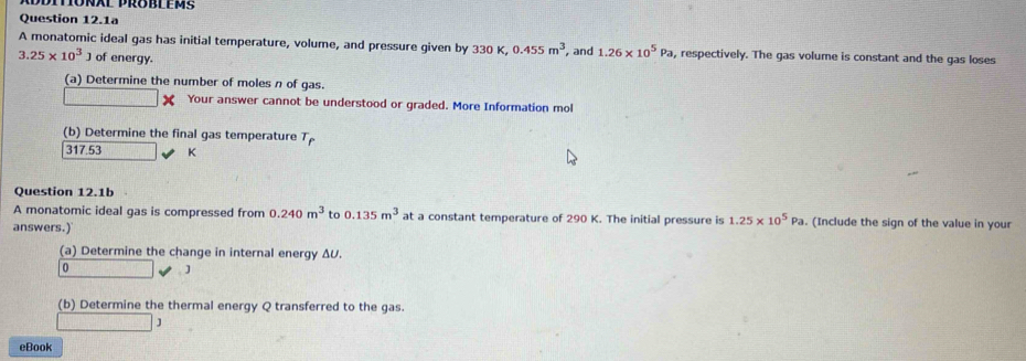 Question 12.1a 
A monatomic ideal gas has initial temperature, volume, and pressure given by 330 K, 0.455m^3
3.25* 10^3 ] of energy. , and 1.26* 10^5Pa , respectively. The gas volume is constant and the gas loses 
(a) Determine the number of moles n of gas. 
Your answer cannot be understood or graded. More Information mol 
(b) Determine the final gas temperature T_p
317.53 K
Question 12.1b 
A monatomic ideal gas is compressed from 0.240m^3 to 0.135m^3 at a constant temperature of 290 K. The initial pressure is 1.25* 10^5Pa. (Include the sign of the value in your 
answers.) 
(a) Determine the change in internal energy ΔU.
0 J
(b) Determine the thermal energy Q transferred to the gas. 
□ 
eBook