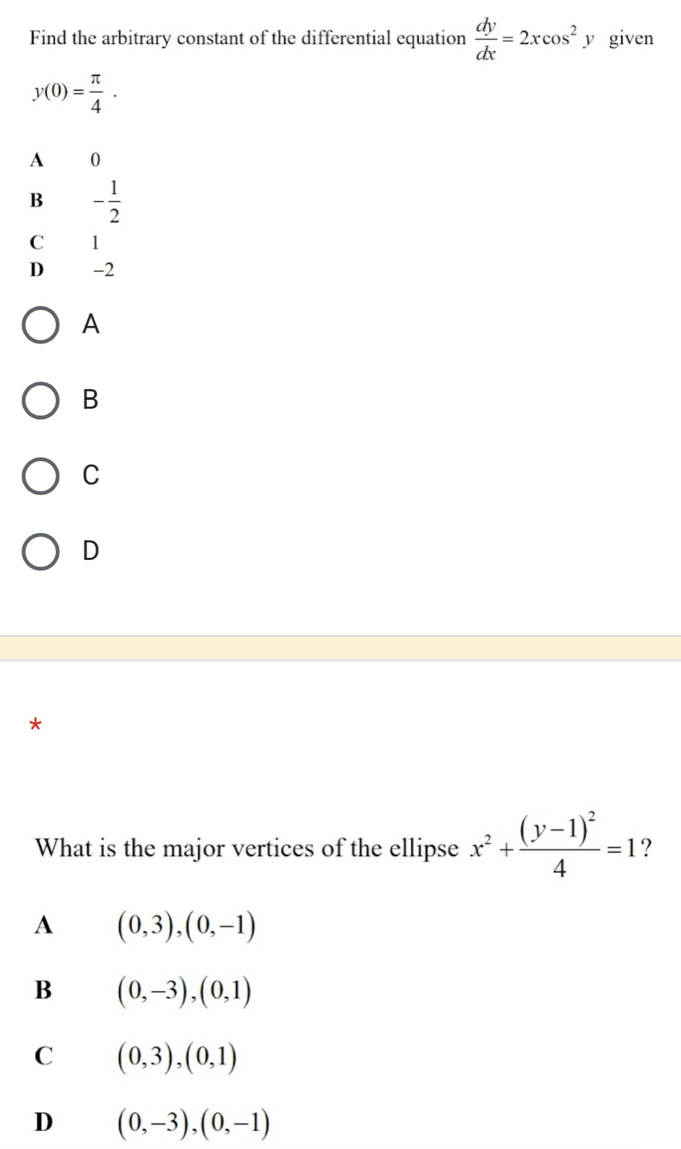 Find the arbitrary constant of the differential equation  dy/dx =2xcos^2 y given
y(0)= π /4 .
A 0
B - 1/2 
C 1
D -2
A
B
C
D
*
What is the major vertices of the ellipse x^2+frac (y-1)^24=1 ?
A (0,3), (0,-1)
B (0,-3), (0,1)
C (0,3), (0,1)
D (0,-3),(0,-1)