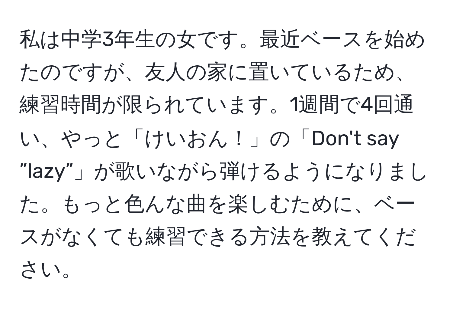 私は中学3年生の女です。最近ベースを始めたのですが、友人の家に置いているため、練習時間が限られています。1週間で4回通い、やっと「けいおん！」の「Don't say ”lazy”」が歌いながら弾けるようになりました。もっと色んな曲を楽しむために、ベースがなくても練習できる方法を教えてください。