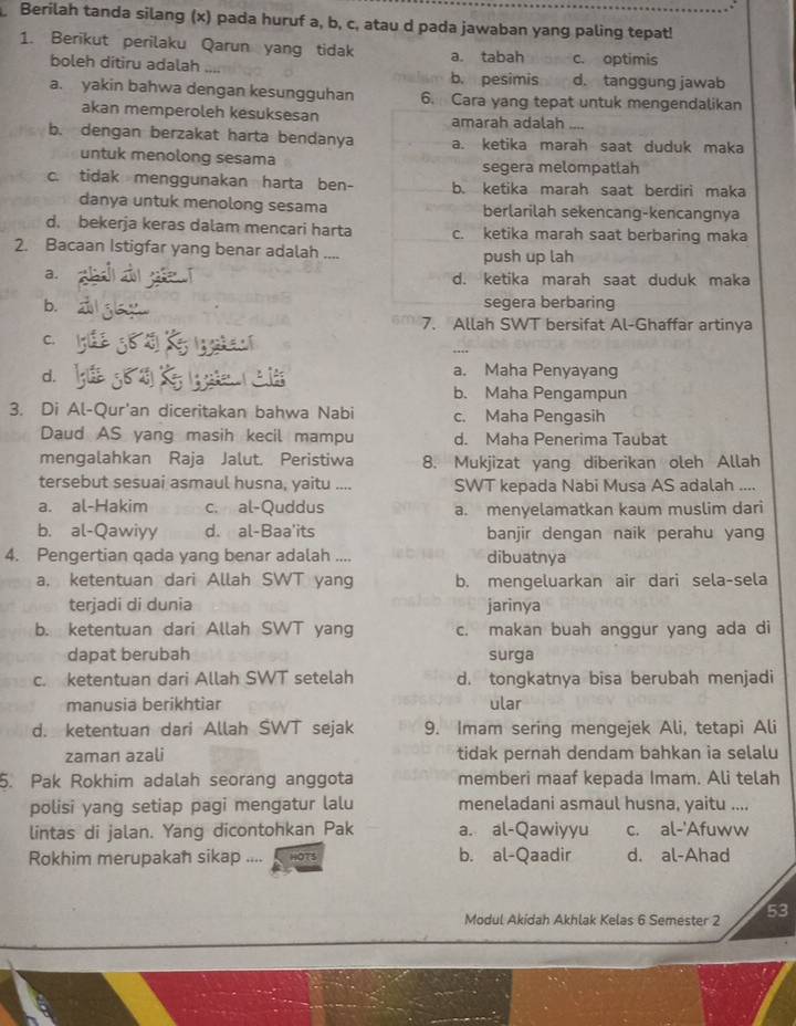 Berilah tanda silang (x) pada huruf a, b, c, atau d pada jawaban yang paling tepat!
1. Berikut perilaku Qarun yang tidak a. tabah c. optimis
boleh ditiru adalah d. tanggung jawab
b. pesimis
a. yakin bahwa dengan kesungguhan 6. Cara yang tepat untuk mengendalikan
akan memperoleh kesuksesan amarah adalah
b. dengan berzakat harta bendanya a. ketika marah saat duduk maka
untuk menolong sesama segera melompatlah
c. tidak menggunakan harta ben- b. ketika marah saat berdiri maka
danya untuk menolong sesama berlarilah sekencang-kencangnya
d. bekerja keras dalam mencari harta c. ketika marah saat berbaring maka
2. Bacaan Istigfar yang benar adalah ....
push up lah
a. d. ketika marah saat duduk maka
b. segera berbaring
7. Allah SWT bersifat Al-Ghaffar artinya
C.
d.
a. Maha Penyayang
b. Maha Pengampun
3. Di Al-Qur'an diceritakan bahwa Nabi c. Maha Pengasih
Daud AS yang masih kecil mampu d. Maha Penerima Taubat
mengalahkan Raja Jalut. Peristiwa 8. Mukjizat yang diberikan oleh Allah
tersebut sesuai asmaul husna, yaitu .... SWT kepada Nabi Musa AS adalah ....
a. al-Hakim c. al-Quddus a. menyelamatkan kaum muslim dari
b. al-Qawiyy d. al-Baa'its banjir dengan naik perahu yang
4. Pengertian qada yang benar adalah .... dibuatnya
a, ketentuan dari Allah SWT yang b. mengeluarkan air dari sela-sela
terjadi di dunia jarinya
b. ketentuan dari Allah SWT yang c. makan buah anggur yang ada di
dapat berubah surga
c. ketentuan dari Allah SWT setelah d. tongkatnya bisa berubah menjadi
manusia berikhtiar ular
d. ketentuan dari Allah SWT sejak 9. Imam sering mengejek Ali, tetapi Ali
zaman azali tidak pernah dendam bahkan ia selalu
5. Pak Rokhim adalah seorang anggota memberi maaf kepada Imam. Ali telah
polisi yang setiap pagi mengatur lalu meneladani asmaul husna, yaitu ....
lintas di jalan. Yang dicontohkan Pak a. al-Qawiyyu c. al-'Afuww
Rokhim merupakan sikap .... ors b. al-Qaadir d. al-Ahad
Modul Akidah Akhlak Kelas 6 Semester 2 53