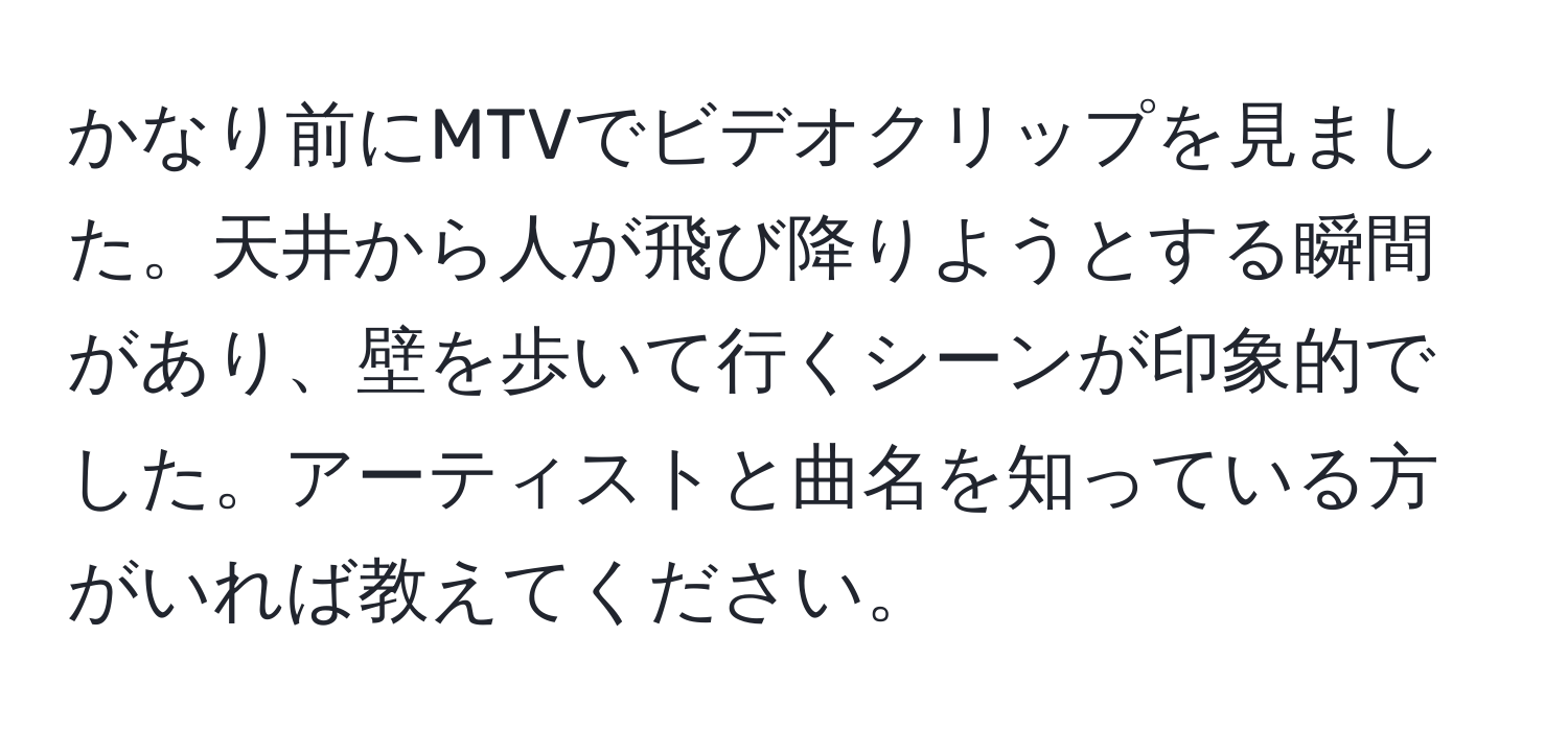 かなり前にMTVでビデオクリップを見ました。天井から人が飛び降りようとする瞬間があり、壁を歩いて行くシーンが印象的でした。アーティストと曲名を知っている方がいれば教えてください。