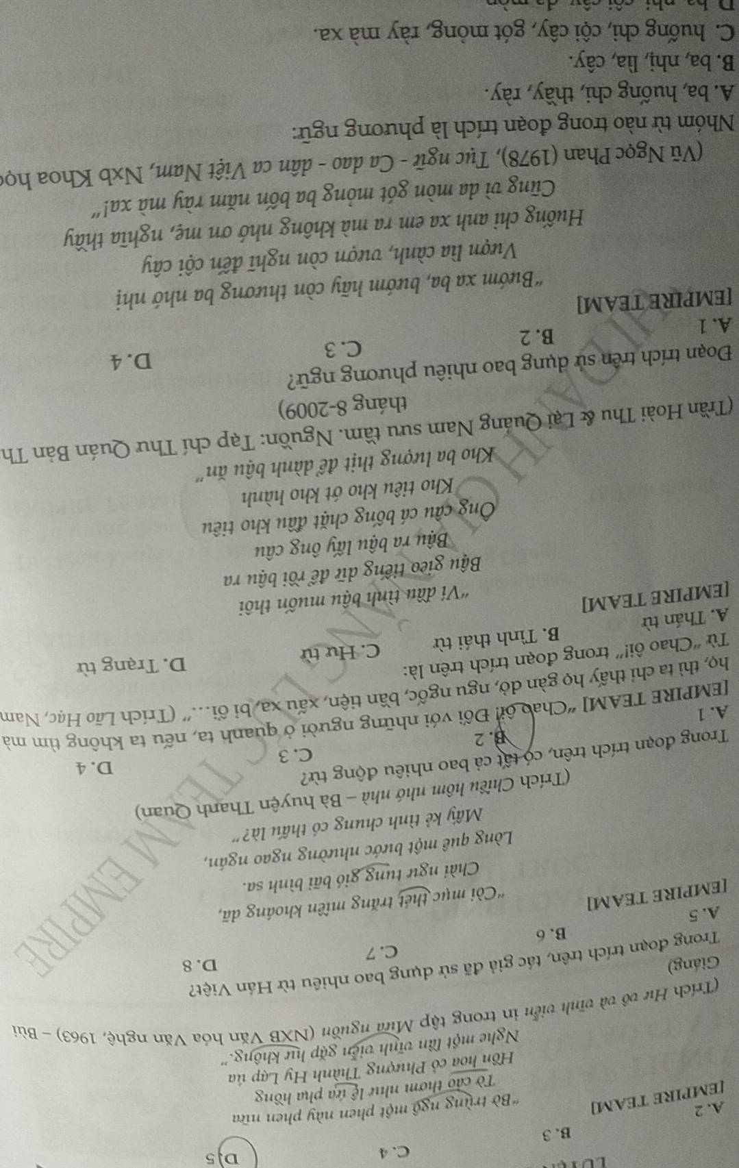 C. 4 D.5
B. 3
A. 2
[EMPIRE TEAM] *Bờ trùng ngô một phen này phen nữa
Tờ cảo thơm như lệ ứa pha hồng
Hồn hoa cỏ Phượng Thành Hy Lạp ủa
Nghe một lần vĩnh viễn gặp hự không.''
(Trích Hư vô và vĩnh viễn in trong tập Mưa nguồn (NXB Văn hóa Văn nghệ, 1963) - Bùi
Giáng) D. 8
Trong đoạn trích trên, tác giả đã sử dụng bao nhiêu từ Hán Việt?
B.6 C. 7
A.5
[EMPIRE TEAM]
'Còi mục thét trăng miền khoáng dã,
Chài ngư tung gió bãi bình sa.
Lòng quê một bước nhường ngao ngán,
Mấy kẻ tình chung có thấu là?''
(Trích Chiều hôm nhớ nhà - Bà huyện Thanh Quan)
Trong đoạn trích trên, có tất cả bao nhiêu động từ?
D. 4
C. 3
B. 2
[EMPIRE TEAM] “Chao ôi: Đối với những người ở quanh ta, nếu ta không tìm mà
A. 1
họ, thì ta chỉ thấy họ gàn dỏ, ngu ngốc, bần tiện, xấu xa, bi ối...' (Trích Lão Hạc, Nam
Từ “Chao ôi!” trong đoạn trích trên là:
D. Trạng từ
A. Thán từ B. Tình thái từ C. Hư từ
[EMPIRE TEAM]
'Ví đầu tình bậu muốn thôi
Bậu gieo tiếng dữ để rồi bậu ra
Bậu ra bậu lấy ông câu
Ông cầu cá bống chặt đầu kho tiêu
Kho tiêu kho ớt kho hành
Kho ba lượng thịt để dành bậu ăn''
(Trần Hoài Thu & Lại Quảng Nam sưu tầm. Nguồn: Tạp chí Thư Quán Bản Th
tháng 8-2009)
Đoạn trích trên sử dụng bao nhiêu phương ngữ?
C. 3 D. 4
A. 1
B. 2
[EMPIRE TEAM]
"Bướm xa ba, bướm hãy còn thương ba nhớ nhị
Vượn lìa cành, vượn còn nghĩ đến cội cây
Huống chi anh xa em ra mà không nhớ ơn mẹ, nghĩa thầy
Cũng vì da mòn gót mỏng ba bốn năm rày mà xa!'
(Vũ Ngọc Phan (1978), Tục ngữ - Ca dao - dân ca Việt Nam, Nxb Khoa học
Nhóm từ nào trong đoạn trích là phương ngữ:
A. ba, huống chi, thầy, rày.
B. ba, nhị, lìa, cây.
C. huống chỉ, cội cây, gót mỏng, rày mà xa.