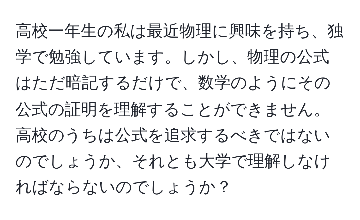 高校一年生の私は最近物理に興味を持ち、独学で勉強しています。しかし、物理の公式はただ暗記するだけで、数学のようにその公式の証明を理解することができません。高校のうちは公式を追求するべきではないのでしょうか、それとも大学で理解しなければならないのでしょうか？