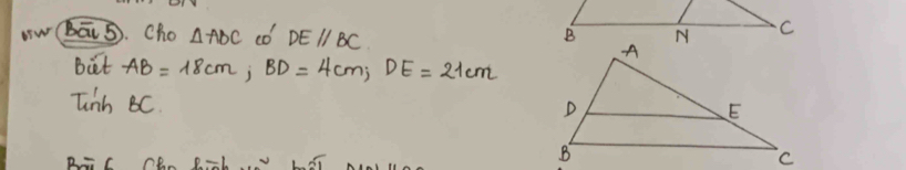 bā5. Cho △ ABC co DEparallel BC
But AB=18cm, BD=4cm, DE=21cm
Tinh BC.