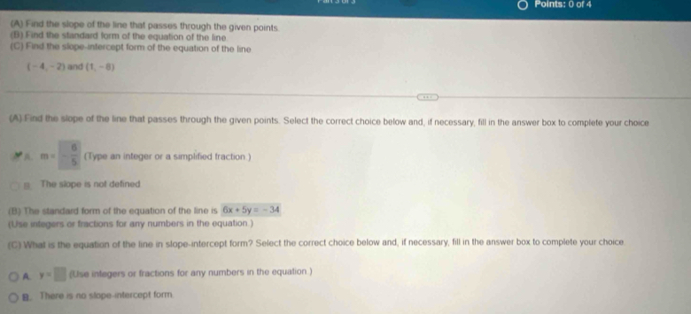 Find the slope of the line that passes through the given points.
(B) Find the standard form of the equation of the line
(C) Find the slope-intercept form of the equation of the line
(-4,-2) and (1,-8)
,,
(A). Find the slope of the line that passes through the given points. Select the correct choice below and, if necessary, fill in the answer box to complete your choice
m=- 6/5  (Type an integer or a simplified fraction.)
≌ The slope is not defined
(B) The standard form of the equation of the line is 6x+5y=-34
(Use integers or fractions for any numbers in the equation.)
(C) What is the equation of the line in slope-intercept form? Select the correct choice below and, if necessary, fill in the answer box to complete your choice
A. y=□ (Use integers or fractions for any numbers in the equation .)
B. There is no slope-intercept form.