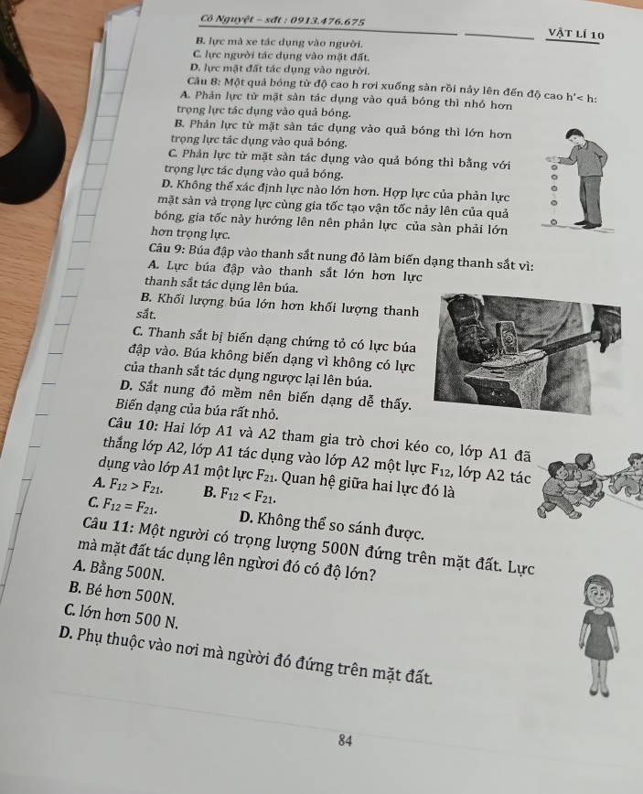 Cô Nguyệt - sất : 0913.476.675 vật lí 10
B. lực mà xe tác dụng vào người.
C. lực người tác dụng vào mặt đất.
D. lực mặt đất tác dụng vào người.
Câu 8: Một quả bóng từ độ cao h rơi xuống sàn rồi nảy lên đến độ cao h'
A. Phản lực từ mặt sản tác dụng vào quả bóng thì nhỏ hơn
trọng lực tác dụng vào quả bóng.
B. Phản lực từ mặt sản tác dụng vào quả bóng thì lớn hơn
trọng lực tác dụng vào quả bóng.
C. Phản lực từ mặt sản tác dụng vào quả bóng thì bằng với
trọng lực tác dụng vào quả bóng.
D. Không thể xác định lực nào lớn hơn. Hợp lực của phản lực
mặt sản và trọng lực cùng gia tốc tạo vận tốc nảy lên của quả
bóng, gia tốc này hướng lên nên phản lực của sàn phải lớn
hơn trọng lực.
Câu 9: Búa đập vào thanh sắt nung đỏ làm biến dạng thanh sắt vì:
A. Lực búa đập vào thanh sắt lớn hơn lực
thanh sắt tác dụng lên búa.
B. Khối lượng búa lớn hơn khối lượng thanh
sắt.
C. Thanh sắt bị biến dạng chứng tỏ có lực búa
đập vào. Búa không biến dạng vì không có lực
của thanh sắt tác dụng ngược lại lên búa.
D. Sắt nung đỏ mềm nên biến dạng dễ thấy.
Biến dạng của búa rất nhỏ.
Câu 10: Hai lớp A1 và A2 tham gia trò chơi kéo co, lớp A1 đã
thắng lớp A2, lớp A1 tác dụng vào lớp A2 một lực F_12 , lớp A2 tác
dụng vào lớp A1 một lực F_21. Quan hệ giữa hai lực đó là
A. F_12>F_21. B. F_12
C. F_12=F_21. D. Không thể so sánh được.
Câu 11: Một người có trọng lượng 500N đứng trên mặt đất. Lực
mà mặt đất tác dụng lên ngừơi đó có độ lớn?
A. Bằng 500N.
B. Bé hơn 500N.
C. lớn hơn 500 N.
D. Phụ thuộc vào nơi mà ngừời đó đứng trên mặt đất.
84