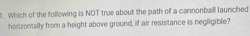 Which of the following is NOT true about the path of a cannonball launched 
horizontally from a height above ground, if air resistance is negligible?