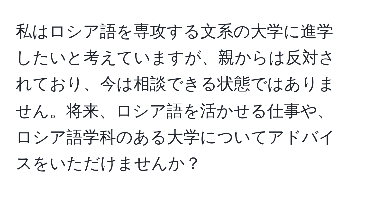 私はロシア語を専攻する文系の大学に進学したいと考えていますが、親からは反対されており、今は相談できる状態ではありません。将来、ロシア語を活かせる仕事や、ロシア語学科のある大学についてアドバイスをいただけませんか？