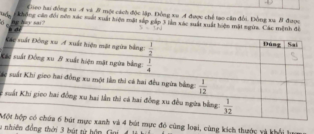 Gieo hai đồng xu A và B một cách độc lập. Đồng xu A được chế tạo cân đối. Đồng xu B được
luốn không cân đối nên xác suất xuất hiện mặt sắp gấp 3 lần 
ó 
ng hay sai?
X
Sá
c
Mbút mực đỏ cùng loại, cùng kích thước và khối lựợ
u nhiên đồng thời 3 bút từ hôn, Goi