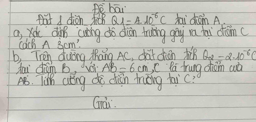 Be bāi 
pat s diàn dich Q_1=4.10^(-6)C fai dom A. 
a, xou din cuoing do diàn trucing gāy ra tai dom( 
Cach A 3 cm? 
b, Then duōng thāng AC, chat diān t θ _2=2.10^(-6)C
tau dém B vái AB=6cm C Pa frung diom wà 
A. Ti alng do diān truǒng faic? 
Grái