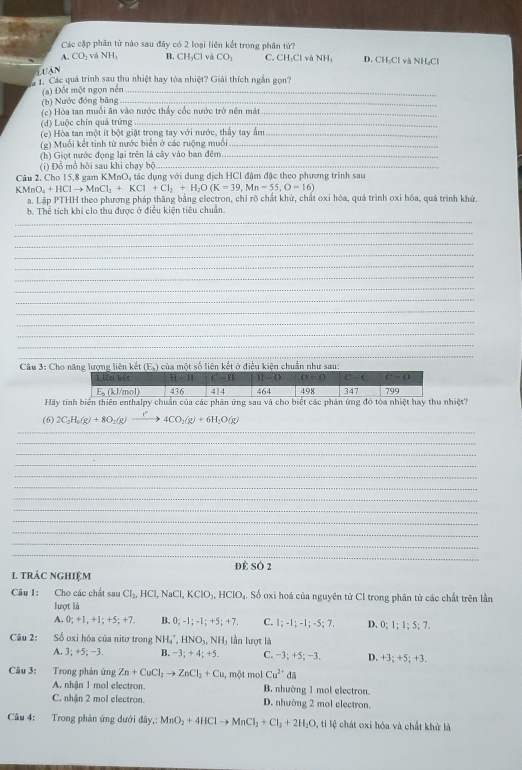 Các cặp phân tử nào sau đây có 2 loại liên kết trong phân tứ?
A. CO_2vaNH_3 B.
luận CH_3Cl và CO_1 C. CH₃Cl và NH; D. CH₃Cl và NH₂Cl
1. Các quá trình sau thu nhiệt hay tỏa nhiệt? Giải thích ngắn gọn?
(a) Đốt một ngọn nền_
(b) Nước đóng băng_
(c) Hòa tan muối ăn vào nước thầy cốc nước trở nên mát_
(d) Luộc chín quả trứng_
(e) Hòa tan một ít bột giặt trong tay với nước, thấy tay ẩm_
(g) Muối kết tinh từ nước biển ở các ruộng muối_
(h) Giọt nước đọng lại trên là cây vào ban đêm_
(i) Đổ mổ hội sau khi chạy bộ_
Câu 2. Cho 15,8 gam KMnO, tác dụng với dung dịch HCl đậm đặc theo phương trình sau
V MnO_4+HClto MnCl_2+KCl+Cl_2+H_2O(K=39,Mn=55,O=16)
a. Lập PTHH theo phương pháp thăng bằng electron, chỉ rõ chất khử, chất oxỉ hóa, quá trình oxi hóa, quá trình khứ.
b. Thể tích khí clo thu được ở điều kiện tiêu chuẩn.
_
_
_
_
_
_
_
_
_
_
_
_
_
_
Câu 3: Cho năng lượng liên kết (E.) của một số liên kết ở điều kiện chuẩn như sau:
Hãy tính biến thiên enthalpy chuẩn của các phân ứng sau và cho biết các phân ứng đỏ tòa nhiệt hay thu nhiệt?
(6) 2C_2H_6(g)+8O_2(g)to 4CO_2(g)+6H_2O(g)
_
_
_
_
_
_
_
_
_
_
_
_
_
dè sÓ 2
1 trác nghiệm
Câu 1: Cho các chất 13 Cl_2,HCl,NaCl,KClO_3,HClO_4 ậ. Số oxi hoá của nguyên tử Cl trong phân tử các chất trên lần
lượt là
A. 0; +1,+1:+5:+ B. 0;-1;-1;+5;+7, C. 1;-1;-1;-5;7. D, 0;1;1;5;7.
Câu 2: Số oxi hóa của nitơ trong NH_4^(+,HNO_3),NH_3 lần lượt là
A. 3;+5;-3 B. −3; + 4; +5. C. −3; +5; −3. D. +3; +5; +3.
Câu 3: Trong phản ứng Zn+CuCl_2to ZnCl_2+Cu, m ột mol Cu^(2+)da
A. nhận 1 mol electron. B. nhường 1 mol electron.
C. nhận 2 mol electron. D. nhường 2 mol electron.
Câu 4: Trong phản ứng dưới day,:MnO_2+4HClto MnCl_2+Cl_2+2H_2O , ti lệ chát oxi hóa và chất khử là