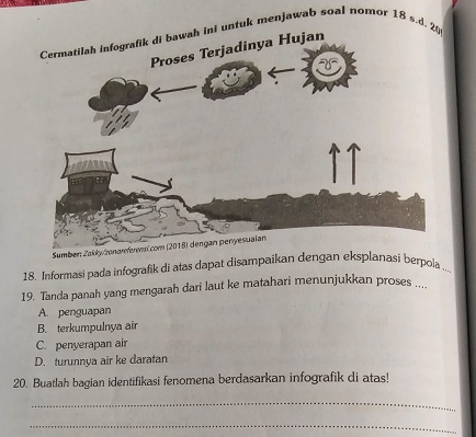 tuk menjawab soal nomor 18 s.d.
18. Informasi pada infografik di atas dapat disampaikan dengan eksplanasi berpoia ...
19. Tanda panah yang mengarah dari laut ke matahari menunjukkan proses ....
A. penguapan
B. terkumpulnya air
C. penyerapan air
D. turunnya air ke daratan
20. Buatlah bagian identifikasi fenomena berdasarkan infografik di atas!
_
_