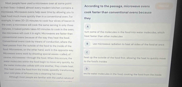 Most people have used a microwave oven at some point
in their lives—indeed, almost every modern kitchen contains a According to the passage, microwave ovens
microwave. Microwave ovens help save time by allowing you to cook faster than conventional ovens because
heat food much more quickly than in a conventional oven. For they
example, it takes 20-25 minutes to cook four slices of bacon in
the oven; a microwave will cook the same serving in only three A
minutes. A baked potato takes 60 minutes to cook in the oven; turn some of the molecules in the food into water molecules, which
the microwave will cook it in eight. Microwaves are faster than
conventional ovens because of the way they heat the food. heat faster than other molecules
Conventional ovens cook by means of conduction, where the B use microwave radiation to heat all sides of the food at once
heat passes from the outside of the food to the inside of the
food. Microwaves, on the other hand, work in the opposite way. C
Microwave ovens work by shooting special waves—called, of
course, microwaves—through the food. When this occurs, the heat up the outside of the food first, allowing the heat to quickly move
water molecules within the food begin to move very quickly. As to the food's insides
the water molecules collide with one another, they create heat.
This heat cooks the food from the inside, speedily transforming D
your cold plate of leftovers into a steaming hot meal. excite water molecules in the food, cooking the food from the inside
Although most people are familiar with the useful nature of