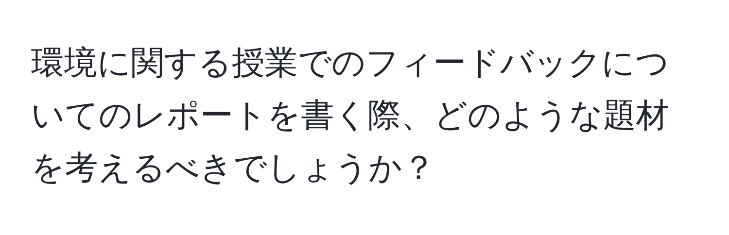 環境に関する授業でのフィードバックについてのレポートを書く際、どのような題材を考えるべきでしょうか？