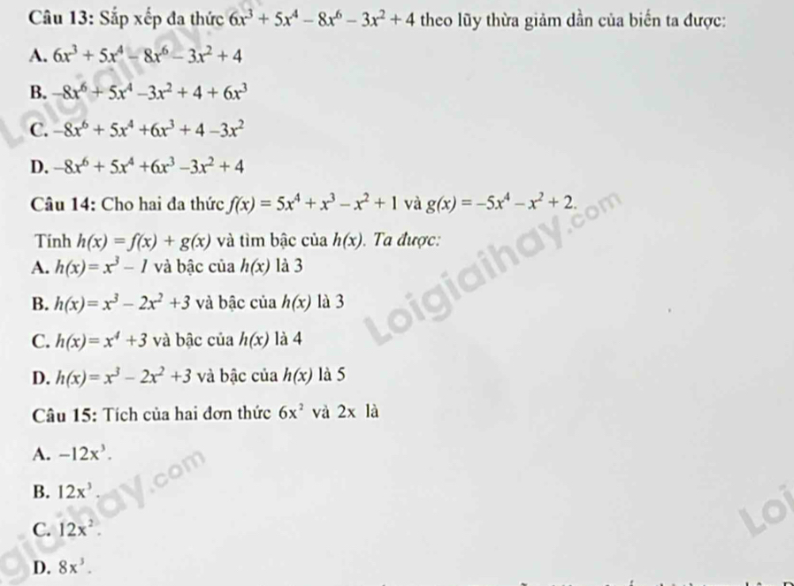 Sắp xếp đa thức 6x^3+5x^4-8x^6-3x^2+4 theo lũy thừa giảm dần của biến ta được:
A. 6x^3+5x^4-8x^6-3x^2+4
B. -8x^6+5x^4-3x^2+4+6x^3
C. -8x^6+5x^4+6x^3+4-3x^2
D. -8x^6+5x^4+6x^3-3x^2+4
Câu 14: Cho hai đa thức f(x)=5x^4+x^3-x^2+1 và g(x)=-5x^4-x^2+2. 
Tính h(x)=f(x)+g(x) và tìm bậc của h(x). . Ta được:
A. h(x)=x^3-1 và bậc của h(x) là 3
B. h(x)=x^3-2x^2+3 và bậc của h(x) là 3
C. h(x)=x^4+3 và bậc của h(x) là 4
D. h(x)=x^3-2x^2+3 và bậc của h(x) là 5
Câu 15: Tích của hai đơn thức 6x^2 và 2x là
A. -12x^3.
B. 12x^3
C. 12x^2.
D. 8x^3.