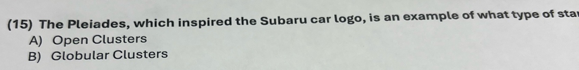 (15) The Pleiades, which inspired the Subaru car logo, is an example of what type of star
A) Open Clusters
B) Globular Clusters