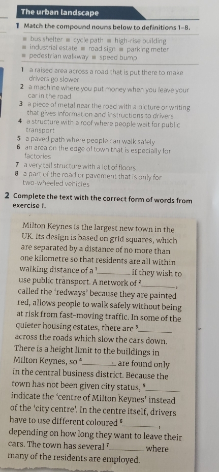 The urban landscape 
1 Match the compound nouns below to definitions 1-8. 
bus shelter ≡ cycle path ≡ high-rise building 
industrial estate ≡ road sign ≡ parking meter 
pedestrian walkway speed bump 
a raised area across a road that is put there to make 
drivers go slower 
2 a machine where you put money when you leave your 
car in the road 
3 a piece of metal near the road with a picture or writing 
that gives information and instructions to drivers 
4 a structure with a roof where people wait for public 
transport 
5 a paved path where people can walk safely 
6 an area on the edge of town that is especially for 
factories 
7 a very tall structure with a lot of floors 
8 a part of the road or pavement that is only for 
two-wheeled vehicles 
2 Complete the text with the correct form of words from 
exercise 1. 
Milton Keynes is the largest new town in the 
UK. Its design is based on grid squares, which 
are separated by a distance of no more than 
one kilometre so that residents are all within 
walking distance of a '_ if they wish to 
use public transport. A network of ²_ 
- , 
called the ‘redways’ because they are painted 
red, allows people to walk safely without being 
at risk from fast-moving traffic. In some of the 
quieter housing estates, there are ³_ 
across the roads which slow the cars down. 
There is a height limit to the buildings in 
Milton Keynes, SO^4 _ are found only 
in the central business district. Because the 
town has not been given city status, "_ 
indicate the ‘centre of Milton Keynes’ instead 
of the ‘city centre’. In the centre itself, drivers 
have to use different coloured _` 
depending on how long they want to leave their 
cars. The town has several7_ where 
many of the residents are employed.