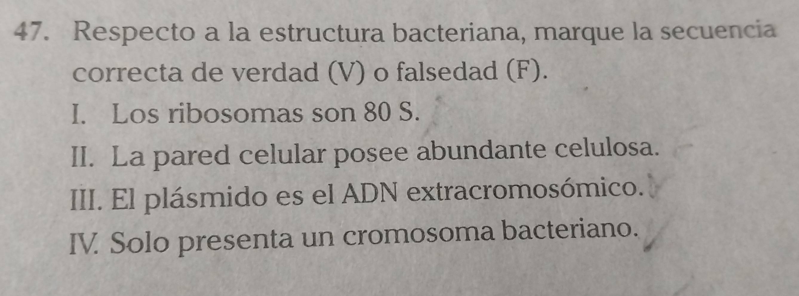 Respecto a la estructura bacteriana, marque la secuencia
correcta de verdad (V) o falsedad (F).
I. Los ribosomas son 80 S.
II. La pared celular posee abundante celulosa.
III. El plásmido es el ADN extracromosómico.
IV Solo presenta un cromosoma bacteriano.