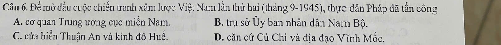 Để mở đầu cuộc chiến tranh xâm lược Việt Nam lần thứ hai (tháng 9-1945), thực dân Pháp đã tấn công
A. cơ quan Trung ương cục miền Nam. B. trụ sở Ủy ban nhân dân Narn Bộ.
C. cửa biển Thuận An và kinh đô Huế. D. căn cứ Củ Chi và địa đạo Vĩnh Mốc.