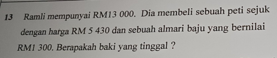 Ramli mempunyai RM13 000. Dia membeli sebuah peti sejuk 
dengan harga RM 5 430 dan sebuah almari baju yang bernilai
RM1 300. Berapakah baki yang tinggal ?