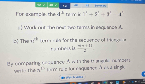 4A 4B 4C 4 D 4E Summary 
For example, the 4^(th) term is 1^3+2^3+3^3+4^3. 
a) Work out the next two terms in sequence A. 
b) The n^(th) term rule for the sequence of triangular 
numbers is  (n(n+1))/2 . 
By comparing sequence A with the triangular numbers, 
write the n^(th) term rule for sequence A as a single 
Watch video