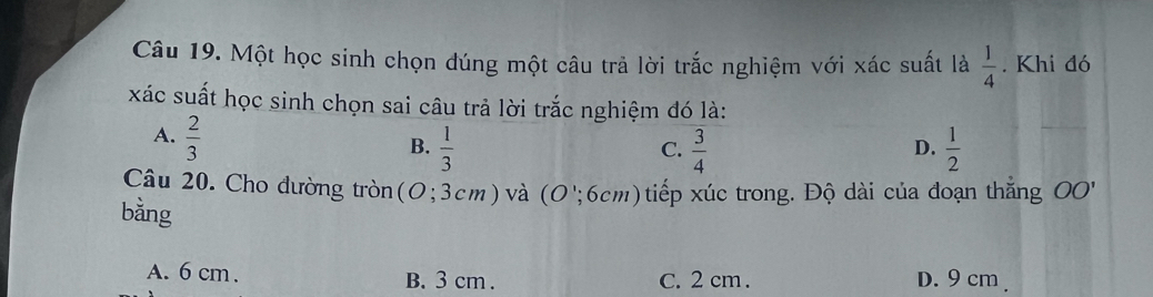 Một học sinh chọn đúng một câu trả lời trắc nghiệm với xác suất là  1/4 . Khi đó
xác suất học sinh chọn sai câu trả lời trắc nghiệm đó là:
A.  2/3 
B.  1/3   3/4   1/2 
C.
D.
Câu 20. Cho dường tròn (O;3cm) và (O';6cm) tiếp xúc trong. Độ dài của đoạn thắng OO'
bằng
A. 6 cm. B. 3 cm. C. 2 cm. D. 9 cm.