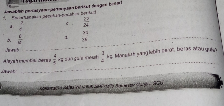 Jawablah pertanyaan-pertanyaan berikut dengan benar! 
1. Sederhanakan pecahan-pecahan berikut! 
a.  2/4  C.  22/24 
b.  6/15  _ d.  30/36 
Jawab: 
Aisyah membeli beras  4/5  kg dan gula merah  3/4 kg. Manakah yang lebih berat, beras atau gula? 
Jawab: 
_ 
Matematika Kelas VII untuk SMP/MTs Semester Ganjil - SGU