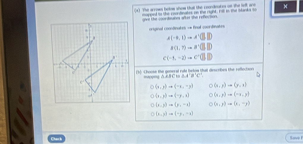 The arrows below show that the coordinates on the left are ×
mapped to the coordinates on the right. Fill in the blanks to
give the coordinates after the reflection.
original coordinates = final coordinates
A(-9,1)to A'(□ ,□ )
B(1,7)to B'(□ ,□ )
C(-5,-2)to C'(□ ,□ )
(b) Choose the general rule below that describes the reflection
mapping △ ABC to △ A'B'C',
(x,y)to (-x,-y) (x,y)to (y,x)
(x,y)to (-y,x) (x,y)to (-x,y)
(x,y)to (y,-x) (x,y)to (x,-y)
(x,y)to (-y,-x)
Check Save F