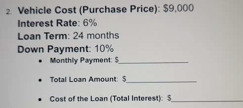 Vehicle Cost (Purchase Price): $9,000
Interest Rate: 6%
Loan Term: 24 months
Down Payment: 10%
Monthly Payment: $_ 
Total Loan Amount: $ _ 
Cost of the Loan (Total Interest): $ _