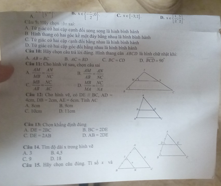 A. □ (3]3)°∈t  B. x∈  -frac 2;0. C. x∈  -3;2. D. x∈   1/2 ; 5/2 . 
Câu 9: Hãy chọn câu sai:
A. Tứ giác có hai cặp cạnh đối song song là hình bình hành
B. Hình thang có hai góc kề một đáy bằng nhau là hình bình hành
C. Tứ giác có hai cặp cạnh đối bằng nhau là hình bình hành
D. Tứ giác có hai cặp góc đối bằng nhau là hình bình hành
Câu 10: Hãy chọn câu trả lời đúng. Hình thang cân ABCD là hình chữ nhật khi:
A. AB=BC B. AC=BD C. BC=CD D. widehat BCD=90°
Câu 11: Cho hình vẽ sau, chọn câu sai
A.  AM/MB = AN/NC  B.  AM/AB = AN/NC 
C.  MB/AB = NC/AC  D.  MB/MA = NC/NA 
Câu 12: Cho hình vẽ, có DE//BC, AD=
4cm, DB=2cm, AE=6cm. Tính AC
A. 8cm B. 9cm
C. 10cm D. 11cm
Câu 13: Chọn khẳng định đúng
A. DE=2BC B. BC=2DE
C. DE=2AB D. AB=2DE
Câu 14. Tìm độ dài x trong hình vẽ
A. 3 B. 4, 5
C. 9 D. 18
Câu 15. Hãy chọn câu đúng. Ti shat oxvhat a