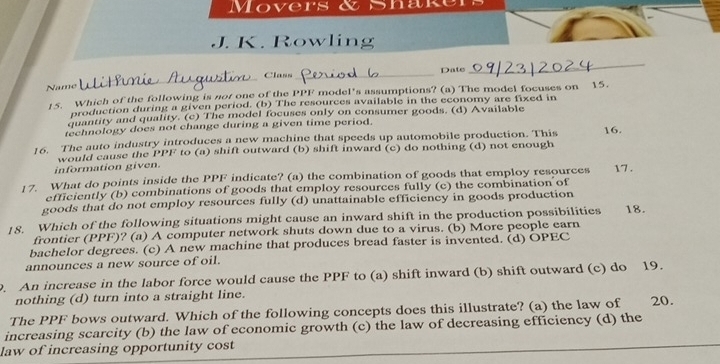 Movers & Shak
J. K. Rowling
_
_
Class _Date
Name
15. Which of the following is not one of the PPF model's assumptions? (a) The model focuses on 15.
production during a given period. (b) The resources available in the economy are fixed in
quantity and quality. (c) The model focuses only on consumer goods. (d) Available
technology does not change during a given time period.
16. The auto industry introduces a new machine that speeds up automobile production. This 16.
information given. would cause the PPF to (a) shift outward (b) shift inward (c) do nothing (d) not enough
17. What do points inside the PPF indicate? (a) the combination of goods that employ resources 17.
efficiently (b) combinations of goods that employ resources fully (c) the combination of
goods that do not employ resources fully (d) unattainable efficiency in goods production
18. Which of the following situations might cause an inward shift in the production possibilities 18.
frontier (PPF)? (a) A computer network shuts down due to a virus. (b) More people earn
bachelor degrees. (c) A new machine that produces bread faster is invented. (d) OPEC
announces a new source of oil.
. An increase in the labor force would cause the PPF to (a) shift inward (b) shift outward (c) do 19.
nothing (d) turn into a straight line.
The PPF bows outward. Which of the following concepts does this illustrate? (a) the law of 20.
increasing scarcity (b) the law of economic growth (c) the law of decreasing efficiency (d) the
law of increasing opportunity cost