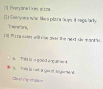 (1) Everyone likes pizza.
(2) Everyone who likes pizza buys it regularly.
Therefore,
(3) Pizza sales will rise over the next six months.
a. This is a good argument.
b. This is not a good argument.
Clear my choice