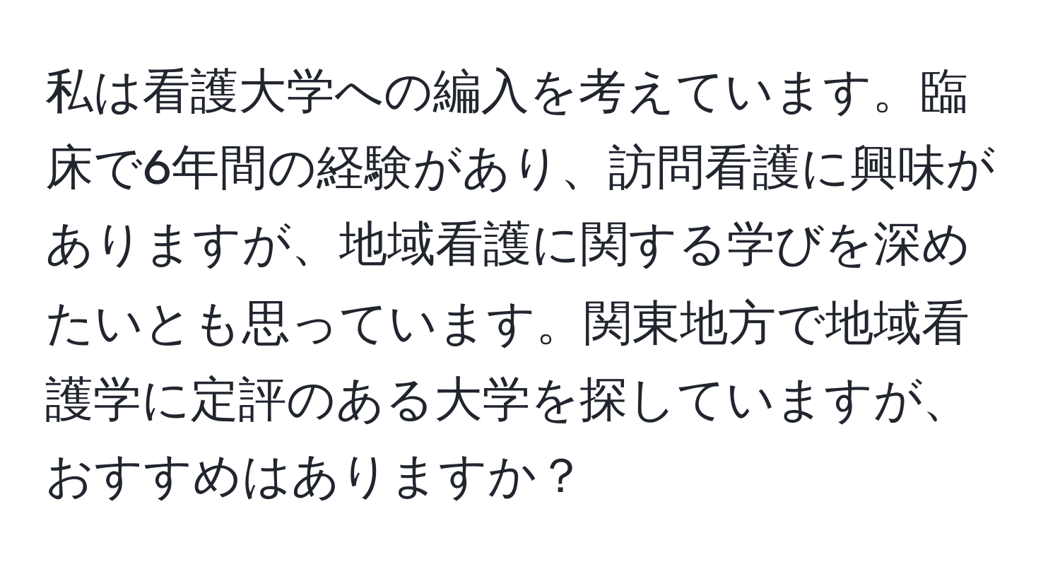 私は看護大学への編入を考えています。臨床で6年間の経験があり、訪問看護に興味がありますが、地域看護に関する学びを深めたいとも思っています。関東地方で地域看護学に定評のある大学を探していますが、おすすめはありますか？