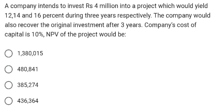 A company intends to invest Rs 4 million into a project which would yield
12,14 and 16 percent during three years respectively. The company would
also recover the original investment after 3 years. Company’s cost of
capital is 10%, NPV of the project would be:
1,380,015
480,841
385,274
436,364